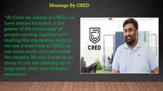 Message By CRED
“At Cred we always at CRED, we
have always believed in the
power of the community of
people coming together and
making the impossible happen
we see it everyday at CRED, as
our team works from all across
the country.We see it now, as so
many of you are showing up to
help each other and mobilize
resources”
 