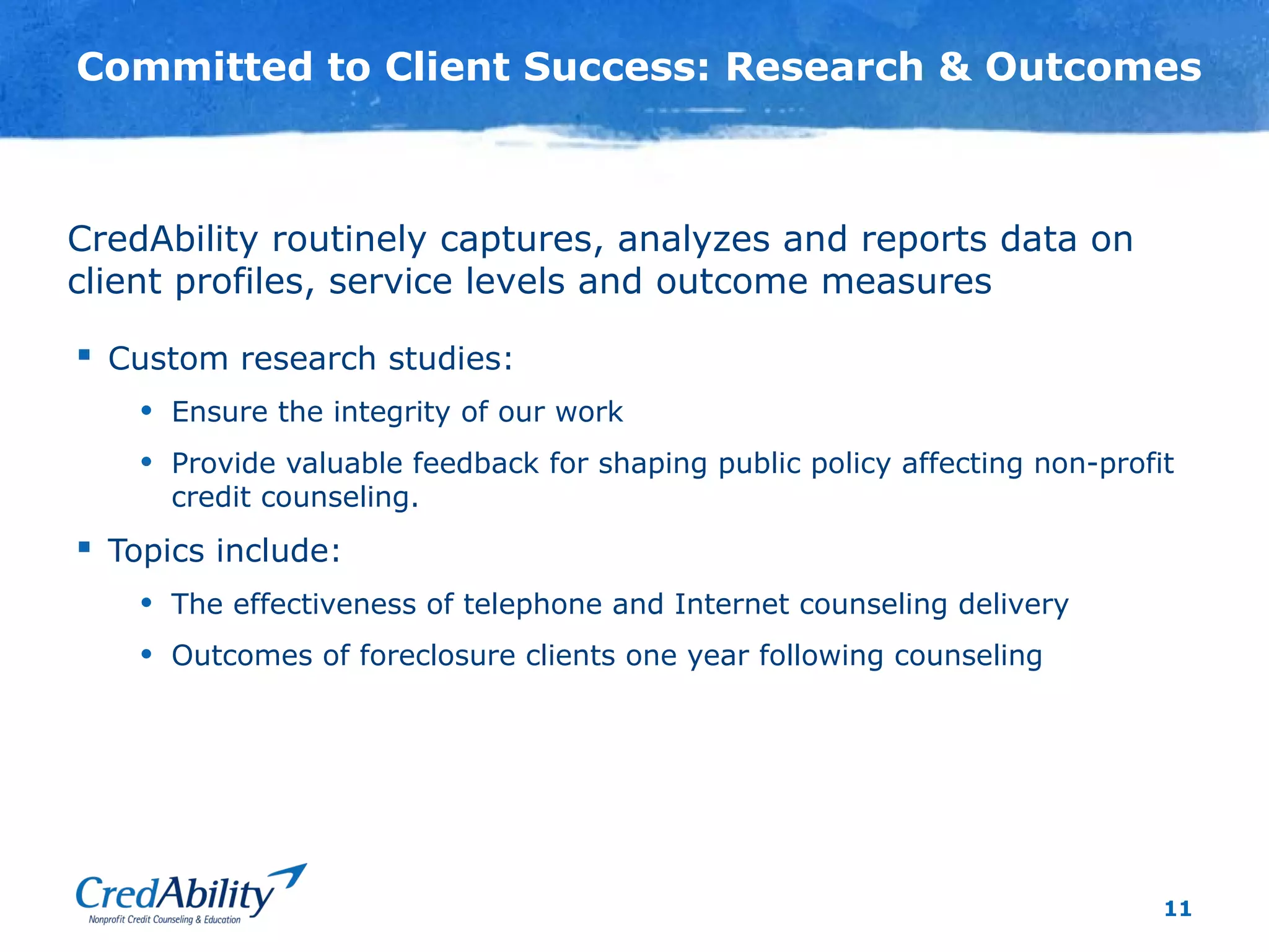 11
Committed to Client Success: Research & Outcomes
 Custom research studies:
• Ensure the integrity of our work
• Provide valuable feedback for shaping public policy affecting non-profit
credit counseling.
 Topics include:
• The effectiveness of telephone and Internet counseling delivery
• Outcomes of foreclosure clients one year following counseling
CredAbility routinely captures, analyzes and reports data on
client profiles, service levels and outcome measures
 