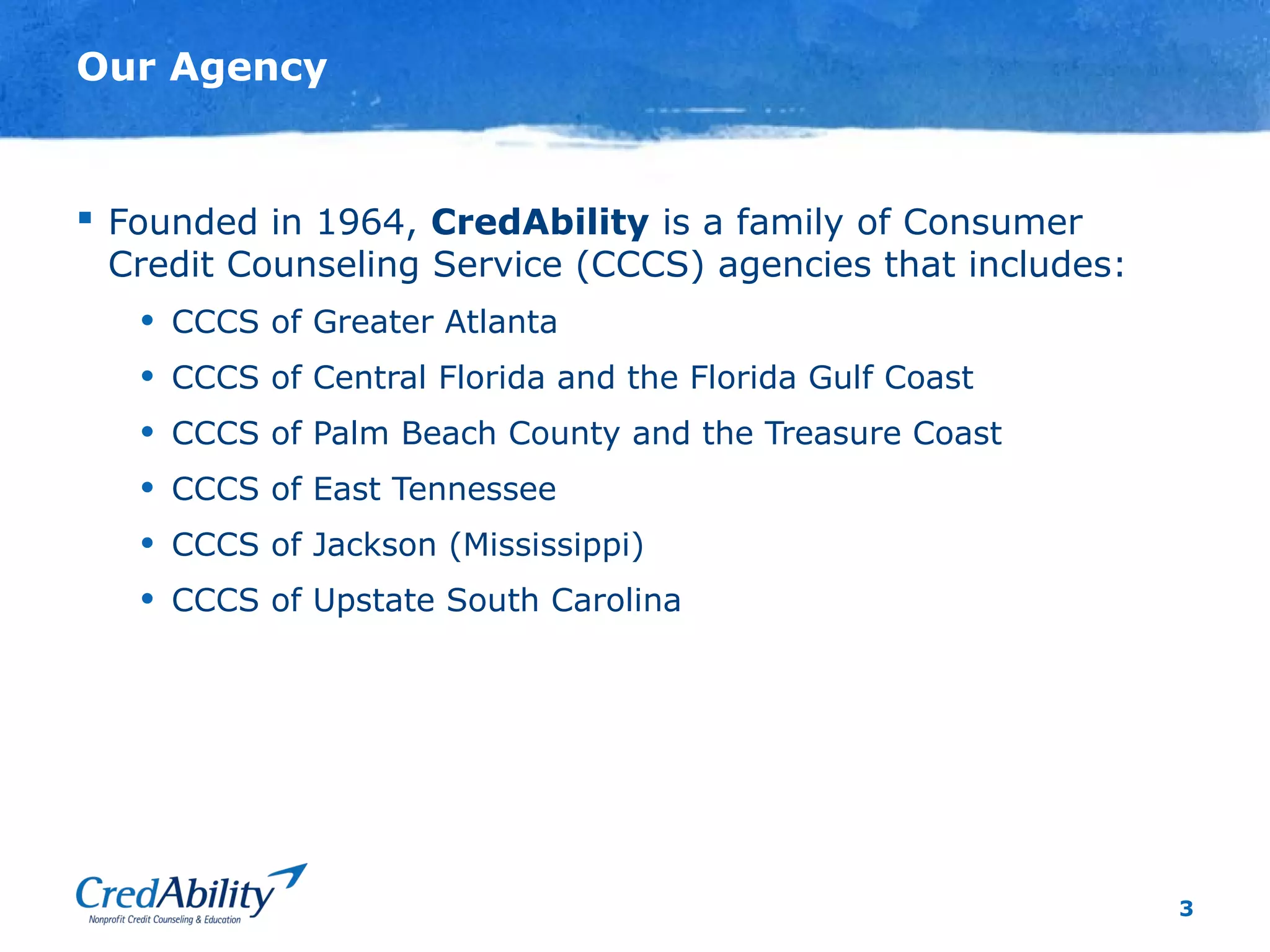 3
Our Agency
 Founded in 1964, CredAbility is a family of Consumer
Credit Counseling Service (CCCS) agencies that includes:
• CCCS of Greater Atlanta
• CCCS of Central Florida and the Florida Gulf Coast
• CCCS of Palm Beach County and the Treasure Coast
• CCCS of East Tennessee
• CCCS of Jackson (Mississippi)
• CCCS of Upstate South Carolina
 