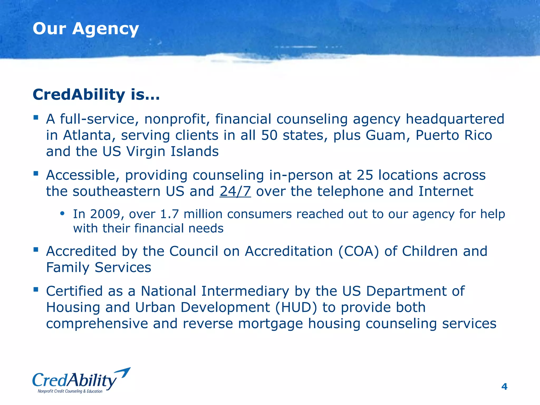 4
Our Agency
CredAbility is…
 A full-service, nonprofit, financial counseling agency headquartered
in Atlanta, serving clients in all 50 states, plus Guam, Puerto Rico
and the US Virgin Islands
 Accessible, providing counseling in-person at 25 locations across
the southeastern US and 24/7 over the telephone and Internet
• In 2009, over 1.7 million consumers reached out to our agency for help
with their financial needs
 Accredited by the Council on Accreditation (COA) of Children and
Family Services
 Certified as a National Intermediary by the US Department of
Housing and Urban Development (HUD) to provide both
comprehensive and reverse mortgage housing counseling services
 
