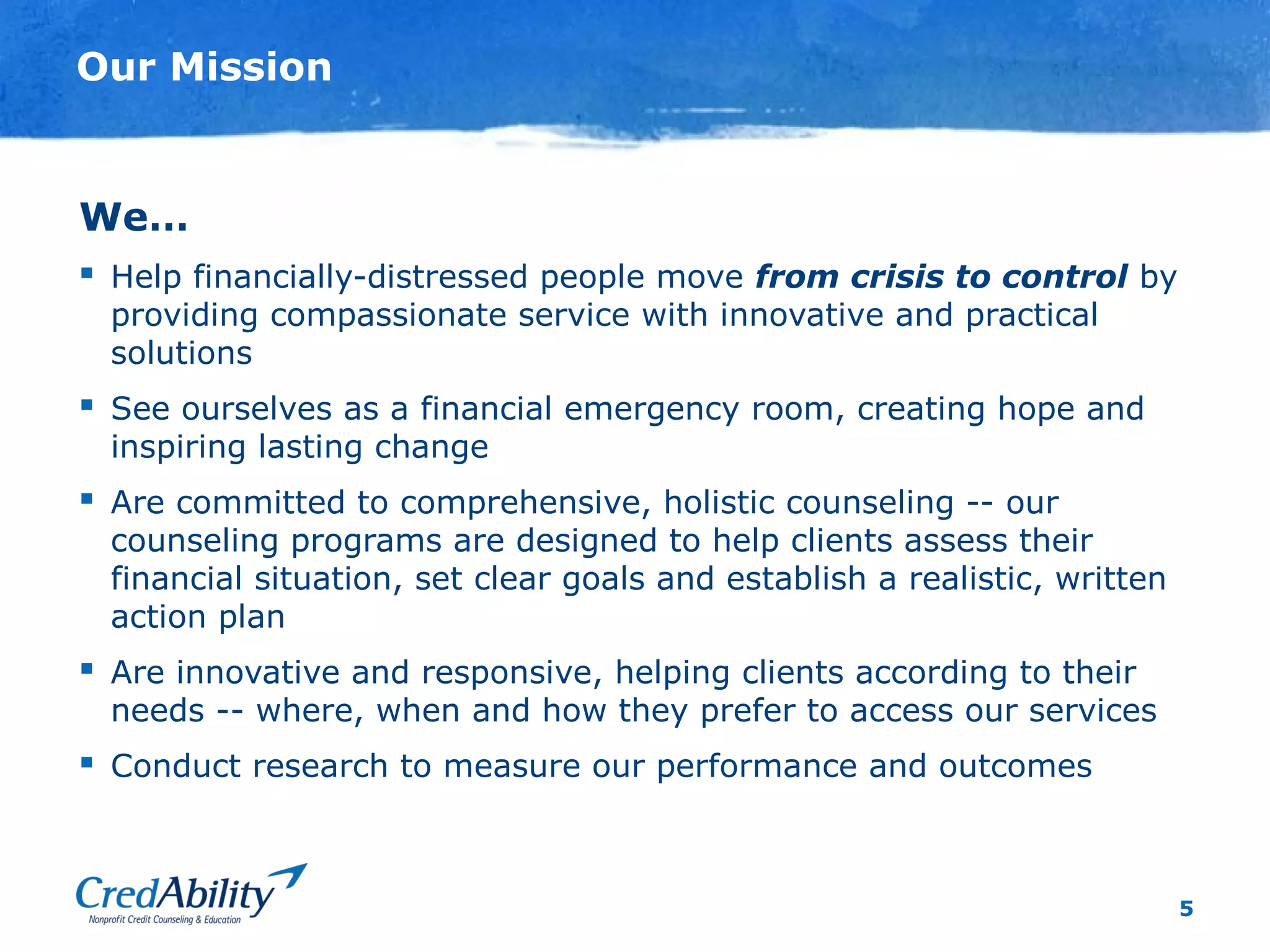 5
Our Mission
We…
 Help financially-distressed people move from crisis to control by
providing compassionate service with innovative and practical
solutions
 See ourselves as a financial emergency room, creating hope and
inspiring lasting change
 Are committed to comprehensive, holistic counseling -- our
counseling programs are designed to help clients assess their
financial situation, set clear goals and establish a realistic, written
action plan
 Are innovative and responsive, helping clients according to their
needs -- where, when and how they prefer to access our services
 Conduct research to measure our performance and outcomes
 
