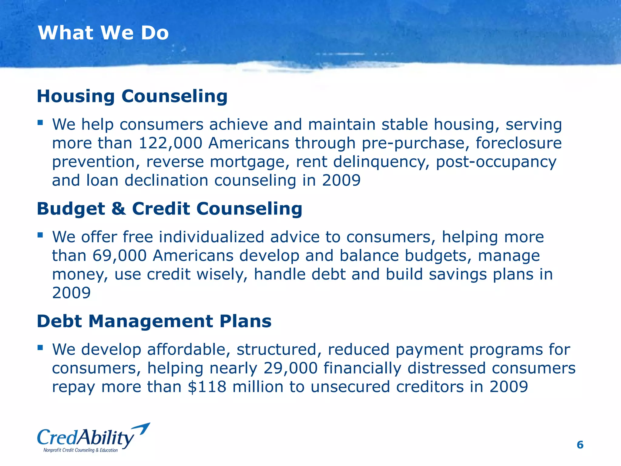 6
What We Do
Housing Counseling
 We help consumers achieve and maintain stable housing, serving
more than 122,000 Americans through pre-purchase, foreclosure
prevention, reverse mortgage, rent delinquency, post-occupancy
and loan declination counseling in 2009
Budget & Credit Counseling
 We offer free individualized advice to consumers, helping more
than 69,000 Americans develop and balance budgets, manage
money, use credit wisely, handle debt and build savings plans in
2009
Debt Management Plans
 We develop affordable, structured, reduced payment programs for
consumers, helping nearly 29,000 financially distressed consumers
repay more than $118 million to unsecured creditors in 2009
 