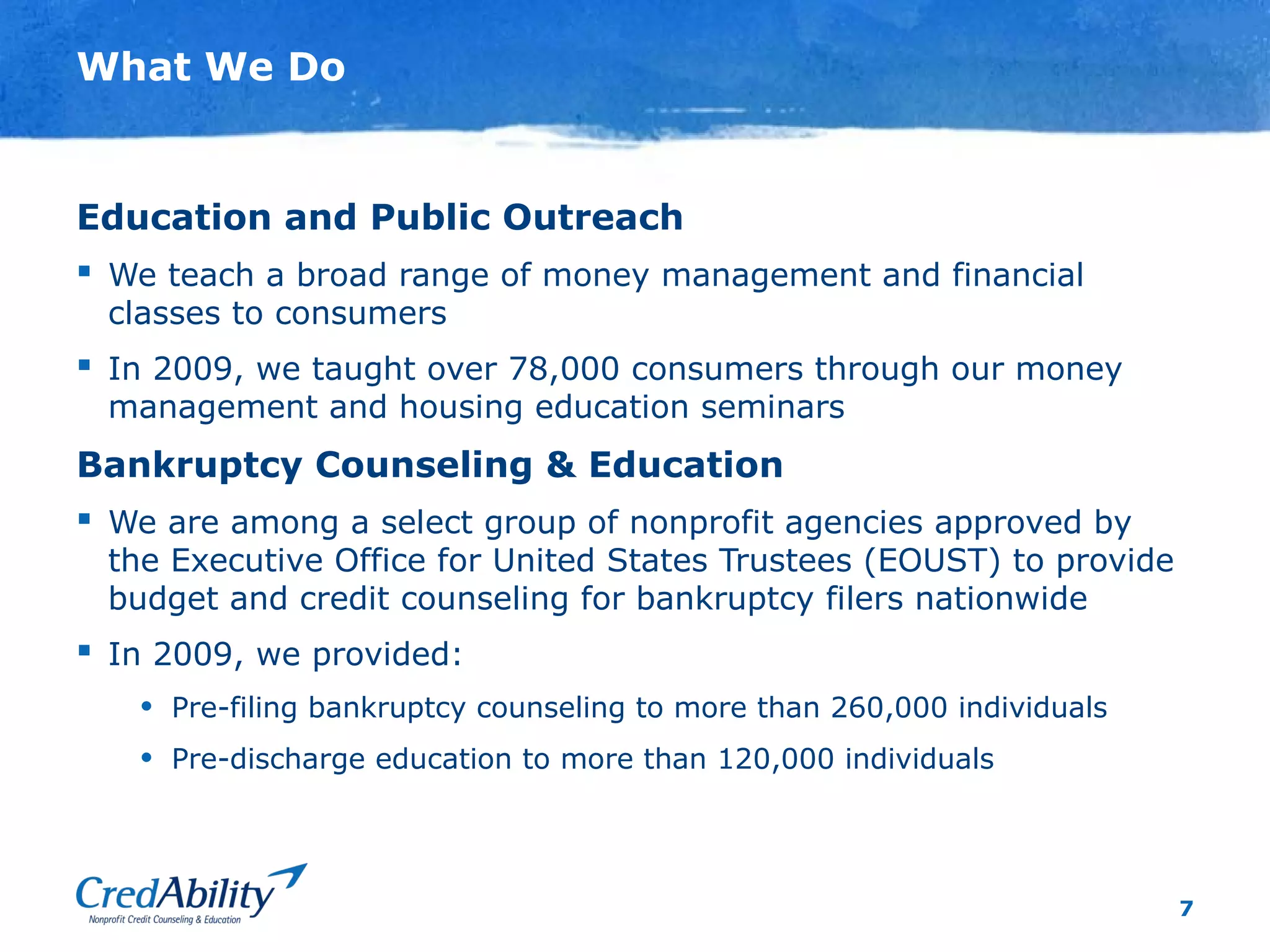 7
What We Do
Education and Public Outreach
 We teach a broad range of money management and financial
classes to consumers
 In 2009, we taught over 78,000 consumers through our money
management and housing education seminars
Bankruptcy Counseling & Education
 We are among a select group of nonprofit agencies approved by
the Executive Office for United States Trustees (EOUST) to provide
budget and credit counseling for bankruptcy filers nationwide
 In 2009, we provided:
• Pre-filing bankruptcy counseling to more than 260,000 individuals
• Pre-discharge education to more than 120,000 individuals
 
