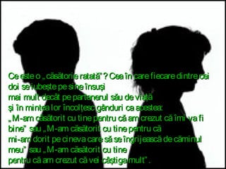 Ce este o „ căsătorie ratată” ? Cea în care fiecare dintre cei
doi se iubeşte pe sine însuşi
mai mult decât pe partenerul său de viaţă
şi în mintea lor încolţesc gânduri ca acestea:
„ M-am căsătorit cu tine pentru că am crezut că îmi va fi
bine” sau „ M-am căsătorit cu tine pentru că
mi-am dorit pe cineva care să se îngrijească de căminul
meu” sau „ M-am căsătorit cu tine
pentru că am crezut că vei câştiga mult” .

 