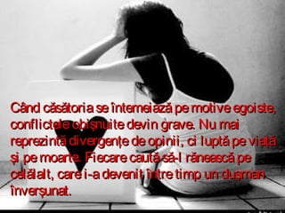 Când căsătoria se întemeiază pe motive egoiste,
conflictele obişnuite devin grave. Nu mai
reprezintă divergenţe de opinii, ci luptă pe viaţă
şi pe moarte. Fiecare caută să-l rănească pe
celălalt, care i-a devenit între timp un duşman
înverşunat.

 