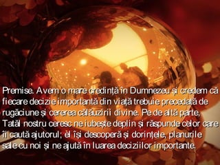 Premise. Avem o mare credinţă în Dumnezeu şi credem că
fiecare decizie importantă din viaţă trebuie precedată de
rugăciune şi cererea călăuzirii divine. Pe de altă parte,
Tatăl nostru ceresc ne iubeşte deplin şi răspunde celor care
îi caută ajutorul; el îşi descoperă şi dorinţele, planurile
sale cu noi şi ne ajută în luarea deciziilor importante.

 