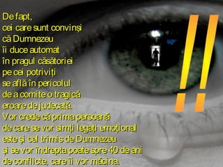 De fapt,
cei care sunt convinşi
că Dumnezeu
îi duce automat
în pragul căsătoriei
pe cei potriviţi
se află în pericolul
de a comite o tragică
eroare de judecată.
Vor crede că prima persoană
de care se vor simţi legaţi emoţional
este şi cel trimis de Dumnezeu
şi se vor îndrepta poate spre 40 de ani
de conflicte, care îi vor măcina.

 