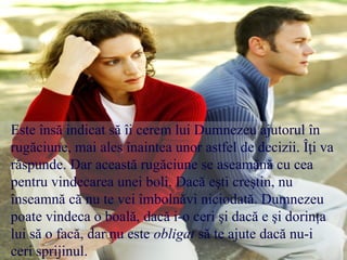 Este însă indicat să îi cerem lui Dumnezeu ajutorul în
rugăciune, mai ales înaintea unor astfel de decizii. Îţi va
răspunde. Dar această rugăciune se aseamănă cu cea
pentru vindecarea unei boli. Dacă eşti creştin, nu
înseamnă că nu te vei îmbolnăvi niciodată. Dumnezeu
poate vindeca o boală, dacă i-o ceri şi dacă e şi dorinţa
lui să o facă, dar nu este obligat să te ajute dacă nu-i
ceri sprijinul.

 