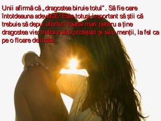 Unii afirmă că „ dragostea biruie totul” . Să fie oare
întotdeauna adevărat? Este totuşi important să ştii că
trebuie să depui eforturi foarte mari pentru a ţine
dragostea vie; trebuie să o protejezi şi să o menţii, la fel ca
pe o floare delicată.

 