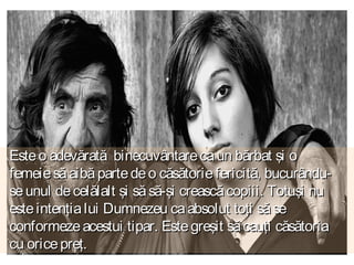 Este o adevărată binecuvântare ca un bărbat şi o
femeie să aibă parte de o căsătorie fericită, bucurânduse unul de celălalt şi să să-şi crească copiii. Totuşi nu
este intenţia lui Dumnezeu ca absolut toţi să se
conformeze acestui tipar. Este greşit să cauţi căsătoria
cu orice preţ.

 