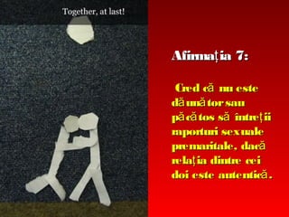 Afirmaţ ia 7:
Cred că nu este
dă ună tor sau
pă că tos să întreţ ii
raporturi sexuale
premaritale, dacă
relaţ ia dintre cei
doi este autentică .

 