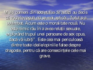 Mulţi oameni din societatea de astăzi au decis
că vechile reguli nu se mai aplică. „ Totul s-a
schimbat. Acum este o moralitate nouă. Nu
este nimic rău în a avea relaţii sexuale,
explorând trupul unei persoane de sex opus,
dacă vă iubiţi” . Este cea mai periculoasă
dintre toate ideile/opiniile false despre
dragoste, pentru că are consecinţele cele mai
grave.

 