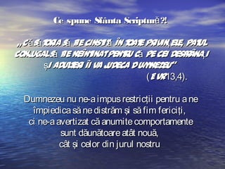 Ce spune Sfânta Scriptură ?!
„C ăsăt ia să f cinst ă în t e pr ţel pat
or
ie
it
oat ivin e,
ul
conj
ugalsă f neînt
ie
inatpent u că pe cei desf ânaţi
r
r
şi aduler îi va j
t i
udeca Dum
nezeu”
(Evr13,4).
Dumnezeu nu ne-a impus restricţii pentru a ne
împiedica să ne distrăm şi să fim fericiţi,
ci ne-a avertizat că anumite comportamente
sunt dăunătoare atât nouă,
cât şi celor din jurul nostru

 