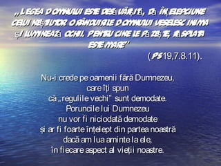 „ Legea Dom ui est desăvâr it , dă înţel
nul
e
ş ă
epciune
cel neşt or Or
ui
iut . ânduir e Dom ui vesel inim
il
nul
esc
a
şi l inează ochii. Pent u cine l păzeşt r spl a
um
r
e
e, ă at
est m e”
e ar
(Ps 19,7.8.11).
Nu-i crede pe oamenii fără Dumnezeu,
care îţi spun
că „ regulile vechi” sunt demodate.
Poruncile lui Dumnezeu
nu vor fi niciodată demodate
şi ar fi foarte înţelept din partea noastră
dacă am lua aminte la ele,
în fiecare aspect al vieţii noastre.

 