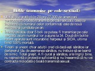 B
olile transmise pe cale sexuală
• Statisticile arată că în 24 ore 27.000 de americani
•
•

contractează o boală transmisă pe cale sexuală, ceea ce
înseamnă că numărul celor contaminaţi este de nouă
milioane şi jumătate pe an.
Înainte existau doar 5 boli ce puteau fi transmise pe cale
sexuală; acum numărul lor a ajuns la 34. Două din bolile
recent apărute sunt incurabile: herpesul şi SIDA, ultima
fiind 100% mortală.
Tinerii şi uneori chiar adulţii cred că dacă eşti sănătos iar
partenerul tău de asemenea sănătos, nu trebuie să se teamă
de nimic. Total greşit. A fi curat şi sănătos, a te îngriji bine,
nu reprezintă o protecţie suficientă şi nu înseamnă că nu vei
contracta niciodată o boală transmisă sexual.

 