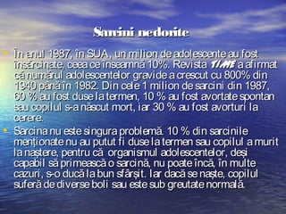Sarcini nedorite
• În anul 1987, în SUA, un milion de adolescente au fost

•

însărcinate, ceea ce înseamnă 10%. Revista TIME a afirmat
că numărul adolescentelor gravide a crescut cu 800% din
1940 până în 1982. Din cele 1 milion de sarcini din 1987,
60 % au fost duse la termen, 10 % au fost avortate spontan
sau copilul s-a născut mort, iar 30 % au fost avorturi la
cerere.
Sarcina nu este singura problemă. 10 % din sarcinile
menţionate nu au putut fi duse la termen sau copilul a murit
la naştere, pentru că organismul adolescentelor, deşi
capabil să primească o sarcină, nu poate încă, în multe
cazuri, s-o ducă la bun sfârşit. Iar dacă se naşte, copilul
suferă de diverse boli sau este sub greutate normală.

 