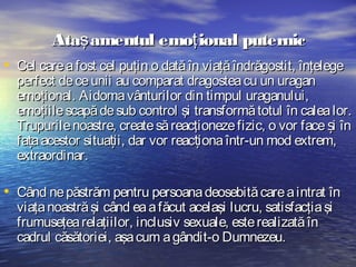 Ataş amentul emoţ ional puternic
• Cel care a fost cel puţin o dată în viaţă îndrăgostit, înţelege

perfect de ce unii au comparat dragostea cu un uragan
emoţional. Aidoma vânturilor din timpul uraganului,
emoţiile scapă de sub control şi transformă totul în calea lor.
Trupurile noastre, create să reacţioneze fizic, o vor face și în
fața acestor situații, dar vor reacționa într-un mod extrem,
extraordinar.

• Când ne păstrăm pentru persoana deosebită care a intrat în
viaţa noastră şi când ea a făcut acelaşi lucru, satisfacţia şi
frumuseţea relaţiilor, inclusiv sexuale, este realizată în
cadrul căsătoriei, aşa cum a gândit-o Dumnezeu.

 