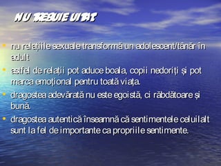 Nu t ebuie uit :
r
at
• nu relaţiile sexuale transformă un adolescent/tânăr în
•
•
•

adult
astfel de relaţii pot aduce boala, copii nedoriţi şi pot
marca emoţional pentru toată viaţa.
dragostea adevărată nu este egoistă, ci răbdătoare şi
bună.
dragostea autentică înseamnă că sentimentele celuilalt
sunt la fel de importante ca propriile sentimente.

 