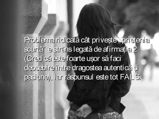 Problema ridicată cât priveşte „ prietenia
scurtă” e strâns legată de afirmaţia 2
(Cred că este foarte uşor să faci
deosebire între dragostea autentică şi
pasiune), iar răspunsul este tot FALS.

 