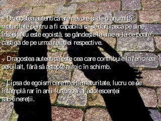 – Dragostea autentică are nevoie şi de o anumită
maturitate pentru a fi capabilă să se dăruiască pe sine
însăşi. Nu este egoistă, se gândeşte la sine şi la ce poate
câştiga de pe urma relaţiei respective.
– Dragostea autentică este cea care contribuie la fericirea
celuilalt, fără să aştepte nimic în schimb.
– Lipsa de egoism cere multă maturitate, lucru ce se
întâmplă rar în anii furtunoşi ai adolescenţei
sau tinereţii.

 