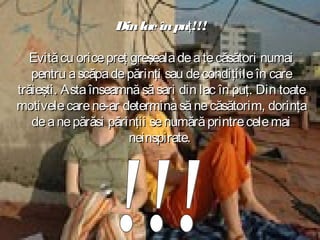 Din lac în puţ!!!
Evită cu orice preţ greşeala de a te căsători numai
pentru a scăpa de părinţi sau de condiţiile în care
trăieşti. Asta înseamnă să sari din lac în puţ. Din toate
motivele care ne-ar determina să ne căsătorim, dorinţa
de a ne părăsi părinţii se numără printre cele mai
neinspirate.

 
