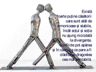 Există
foarte puţine căsătorii
care sunt atât de
armonioase şi stabile,
încât soţul şi soţia
nu ajung niciodată
la divergenţe.
Conflicte pot apărea
şi în căsnicia ce pare a fi
clădită pe dragostea
cea mai veritabilă.

 