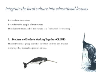 Learn about the culture Learn from the people of that culture Use elements from and of the culture as a foundation for teaching Teachers and Students Working Together (CREDE) Use instructional group activities in which students and teacher work together to create a product or idea. 