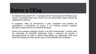 Sobre o CEsg
• Foi desenvolvido pela FCTH – Fundação Centro Tecnológica de Hidráulica para
Tubos e Conexões Tigre Ltda. Possui foco em dimensionar redes urbanas de
esgotamento sanitário.
• O programa, além de dimensionar a rede, apresenta uma planilha de
quantitativos e estimativas de custos. É um software gratuito, bastante
difundido e desenvolvido em ambiente Windows
• Possui uma interface bastante intuitiva e de fácil compreensão, a planta pode
ser importada do AutoCAD facilmente. Após o desenho do traçado e
dimensionamento da rede os dados finais podem ser exportados tanto para
AutoCAD (traçado da rede) quanto para o Excel (Planilha de resultados).
 