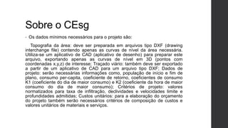 Sobre o CEsg
• Os dados mínimos necessários para o projeto são:
Topografia da área: deve ser preparada em arquivos tipo DXF (drawing
interchange file) contendo apenas as curvas de nível da área necessária.
Utiliza-se um aplicativo de CAD (aplicativo de desenho) para preparar este
arquivo, exportando apenas as curvas de nível em 3D (pontos com
coordenadas x,y,z) de interesse; Traçado viário: também deve ser exportado
a partir de um aplicativo de CAD para um arquivo tipo DXF; Dados de
projeto: serão necessárias informações como, população de início e fim de
plano, consumo per-capita, coeficiente de retorno, coeficientes de consumo
K1 (coeficiente do dia de maior consumo) e K2 (coeficiente da hora de maior
consumo do dia de maior consumo); Critérios de projeto: valores
normatizados para taxa de infiltração, declividades e velocidades limite e
profundidades admitidas; Custos unitários: para a elaboração do orçamento
do projeto também serão necessários critérios de composição de custos e
valores unitários de materiais e serviços.
 