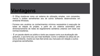 Vantagens
• O CEsg mostra-se como um sistema de utilização simples, com comandos,
menus e botões semelhantes aos de outros softwares desenvolvidos em
ambiente Windows.
• Fornece aos usuários os conhecimentos mínimos necessários à execução de
todas as etapas do projeto, a partir de um sistema automático para
dimensionamento de redes de esgotamento sanitários urbanos com base nas
normas brasileiras.
• É um pacote aberto ao público e tanto seu acesso como sua atualização são
gratuitos, o que torna seu uso mais facilitado. Como o software se utiliza de um
único ambiente, mostra-se mais fácil ainda seu manuseio em relação a outros
programas semelhantes.
 
