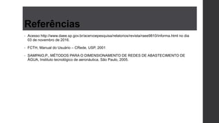 Referências
• Acesso http://www.daee.sp.gov.br/acervoepesquisa/relatorios/revista/raee9810/informa.html no dia
03 de novembro de 2016.
• FCTH, Manual do Usuário – CRede, USP, 2001
• SAMPAIO,P., MÉTODOS PARA O DIMENSIONAMENTO DE REDES DE ABASTECIMENTO DE
ÁGUA, Instituto tecnológico de aeronáutica, São Paulo, 2005.
 