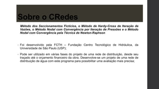 Sobre o CRedes
Método dos Seccionamentos Fictícios, o Método de Hardy-Cross de Iteração de
Vazões, o Método Nodal com Convergência por Iteração de Pressões e o Método
Nodal com Convergência pela Técnica de Newton-Raphson
• Foi desenvolvido pela FCTH – Fundação Centro Tecnológico de Hidráulica, da
Universidade de São Paulo (USP);
• Pode ser utilizado em várias fases do projeto de uma rede de distribuição, desde seu
traçado até o orçamento financeiro da obra. Desenvolve-se um projeto de uma rede de
distribuição de água com este programa para possibilitar uma avaliação mais precisa;
 