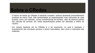 • O banco de dados do CRedes é bastante completo, embora apresente primordialmente
produtos da marca Tigre. São apresentadas as especificações mais relevantes de cada
produto, como, por exemplo, curvas características de bombas, valor de abertura padrão
das válvulas de controle, etc. Estas especificações podem ser alteradas a critério do
usuário;
• Um módulo bastante útil do CRedes é o de orçamento, no qual é realizado o
levantamento dos principais serviços a serem executados, bem como a volumetria dos
materiais;
Sobre o CRedes
 