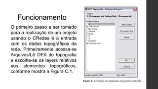 Funcionamento
O primeiro passo a ser tomado
para a realização de um projeto
usando o CRedes é a entrada
com os dados topográficos da
rede. Primeiramente acessa-se
Arquivos/Lê DFX de topografia
e escolhe-se os layers relativos
aos elementos topográficos,
conforme mostra a Figura C.1.
 