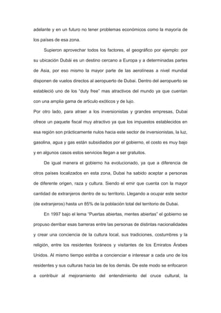 adelante y en un futuro no tener problemas económicos como la mayoría de
los países de esa zona.
Supieron aprovechar todos los factores, el geográfico por ejemplo: por
su ubicación Dubái es un destino cercano a Europa y a determinadas partes
de Asia, por eso mismo la mayor parte de las aerolíneas a nivel mundial
disponen de vuelos directos al aeropuerto de Dubai. Dentro del aeropuerto se
estableció uno de los “duty free” mas atractivos del mundo ya que cuentan
con una amplia gama de articulo exóticos y de lujo.
Por otro lado, para atraer a los inversionistas y grandes empresas, Dubai
ofrece un paquete fiscal muy atractivo ya que los impuestos establecidos en
esa región son prácticamente nulos hacia este sector de inversionistas, la luz,
gasolina, agua y gas están subsidiados por el gobierno, el costo es muy bajo
y en algunos casos estos servicios llegan a ser gratuitos.
De igual manera el gobierno ha evolucionado, ya que a diferencia de
otros países localizados en esta zona, Dubai ha sabido aceptar a personas
de diferente origen, raza y cultura. Siendo el emir que cuenta con la mayor
cantidad de extranjeros dentro de su territorio. Llegando a ocupar este sector
(de extranjeros) hasta un 85% de la población total del territorio de Dubai.
En 1997 bajo el lema “Puertas abiertas, mentes abiertas” el gobierno se
propuso derribar esas barreras entre las personas de distintas nacionalidades
y crear una conciencia de la cultura local, sus tradiciones, costumbres y la
religión, entre los residentes foráneos y visitantes de los Emiratos Árabes
Unidos. Al mismo tiempo estriba a concienciar e interesar a cada uno de los
residentes y sus culturas hacia las de los demás. De este modo se enfocaron
a contribuir al mejoramiento del entendimiento del cruce cultural, la
 