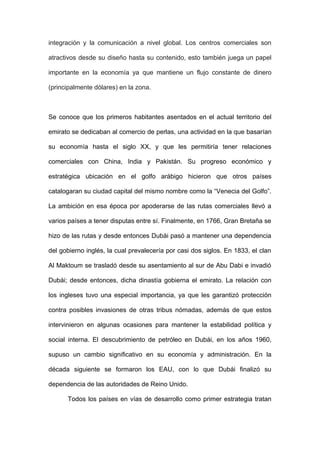 integración y la comunicación a nivel global. Los centros comerciales son
atractivos desde su diseño hasta su contenido, esto también juega un papel
importante en la economía ya que mantiene un flujo constante de dinero
(principalmente dólares) en la zona.
Se conoce que los primeros habitantes asentados en el actual territorio del
emirato se dedicaban al comercio de perlas, una actividad en la que basarían
su economía hasta el siglo XX, y que les permitiría tener relaciones
comerciales con China, India y Pakistán. Su progreso económico y
estratégica ubicación en el golfo arábigo hicieron que otros países
catalogaran su ciudad capital del mismo nombre como la “Venecia del Golfo”.
La ambición en esa época por apoderarse de las rutas comerciales llevó a
varios países a tener disputas entre sí. Finalmente, en 1766, Gran Bretaña se
hizo de las rutas y desde entonces Dubái pasó a mantener una dependencia
del gobierno inglés, la cual prevalecería por casi dos siglos. En 1833, el clan
Al Maktoum se trasladó desde su asentamiento al sur de Abu Dabi e invadió
Dubái; desde entonces, dicha dinastía gobierna el emirato. La relación con
los ingleses tuvo una especial importancia, ya que les garantizó protección
contra posibles invasiones de otras tribus nómadas, además de que estos
intervinieron en algunas ocasiones para mantener la estabilidad política y
social interna. El descubrimiento de petróleo en Dubái, en los años 1960,
supuso un cambio significativo en su economía y administración. En la
década siguiente se formaron los EAU, con lo que Dubái finalizó su
dependencia de las autoridades de Reino Unido.
Todos los países en vías de desarrollo como primer estrategia tratan
 