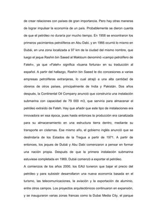 de crear relaciones con países de gran importancia. Pero hay otras maneras
de lograr impulsar la economía de un país. Probablemente se dieron cuenta
de que el petróleo no duraría por mucho tiempo. En 1958 se encontraron los
primeros yacimientos petrolíferos en Abu Dabi, y en 1966 ocurrió lo mismo en
Dubái, en una zona localizada a 97 km de la ciudad del mismo nombre, que
luego el jeque Rashin bin Saeed al Maktoum denominó «campo petrolífero de
Fateh», ya que «Fateh» significa «buena fortuna» en su traducción al
español. A partir del hallazgo, Rashin bin Saeed le dio concesiones a varias
empresas petrolíferas extranjeras, lo cual atrajó a una alta cantidad de
obreros de otros países, principalmente de India y Pakistán. Dos años
después, la Continental Oil Company anunció que construiría una instalación
submarina con capacidad de 79 000 m3, que serviría para almacenar el
petróleo extraído de Fateh. Hay que añadir que este tipo de instalaciones era
innovadora en esa época, pues hasta entonces la producción era canalizada
para su almacenamiento en una estructura tierra dentro, mediante su
transporte en cisternas. Ese mismo año, el gobierno inglés anunció que se
deslindaría de los Estados de la Tregua a partir de 1971. A partir de
entonces, los jeques de Dubái y Abu Dabi comenzaron a pensar en formar
una nación propia. Después de que la primera instalación submarina
estuviese completada en 1969, Dubái comenzó a exportar el petróleo.
A comienzos de los años 2000, los EAU tuvieron que bajar el precio del
petróleo y para subsistir desarrollaron una nueva economía basada en el
turismo, las telecomunicaciones, la aviación y la exportación de aluminio,
entre otros campos. Los proyectos arquitectónicos continuaron en expansión,
y se inauguraron varias zonas francas como la Dubai Media City, el parque
 