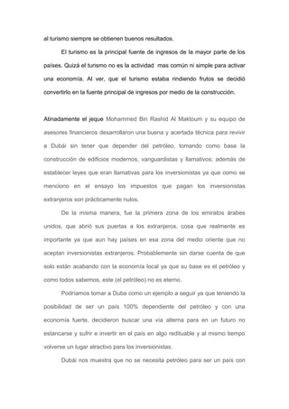 al turismo siempre se obtienen buenos resultados.
El turismo es la principal fuente de ingresos de la mayor parte de los
países. Quizá el turismo no es la actividad mas común ni simple para activar
una economía. Al ver, que el turismo estaba rindiendo frutos se decidió
convertirlo en la fuente principal de ingresos por medio de la construcción.
Atinadamente el jeque Mohammed Bin Rashid Al Maktoum y su equipo de
asesores financieros desarrollaron una buena y acertada técnica para revivir
a Dubái sin tener que depender del petróleo, tomando como base la
construcción de edificios modernos, vanguardistas y llamativos; además de
establecer leyes que eran llamativas para los inversionistas ya que como se
menciono en el ensayo los impuestos que pagan los inversionistas
extranjeros son prácticamente nulos.
De la misma manera, fue la primera zona de los emiratos árabes
unidos, que abrió sus puertas a los extranjeros, cosa que realmente es
importante ya que aun hay países en esa zona del medio oriente que no
aceptan inversionistas extranjeros. Probablemente sin darse cuenta de que
solo están acabando con la economía local ya que su base es el petróleo y
como todos sabemos, este (el petróleo) no es eterno.
Podríamos tomar a Duba como un ejemplo a seguir ya que teniendo la
posibilidad de ser un país 100% dependiente del petróleo y con una
economía fuerte, decidieron buscar una vía alterna para en un futuro no
estancarse y sufrir e invertir en el país en algo redituable y al mismo tiempo
volverse un lugar atractivo para los inversionistas.
Dubái nos muestra que no se necesita petróleo para ser un país con
 