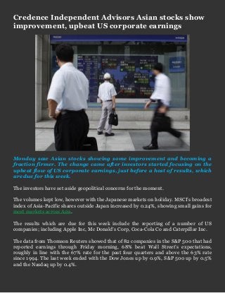Credence Independent Advisors Asian stocks show improvement, upbeat US corporate earnings 
Monday saw Asian stocks showing some improvement and becoming a fraction firmer. The change came after investors started focusing on the upbeat flow of US corporate earnings, just before a host of results, which are due for this week. 
The investors have set aside geopolitical concerns for the moment. 
The volumes kept low, however with the Japanese markets on holiday. MSCI’s broadest index of Asia-Pacific shares outside Japan increased by 0.24%, showing small gains for most markets across Asia. 
The results which are due for this week include the reporting of a number of US companies; including Apple Inc, Mc Donald’s Corp, Coca-Cola Co and Caterpillar Inc. 
The data from Thomson Reuters showed that of 82 companies in the S&P 500 that had reported earnings through Friday morning, 68% beat Wall Street’s expectations, roughly in line with the 67% rate for the past four quarters and above the 63% rate since 1994. The last week ended with the Dow Jones up by 0.9%, S&P 500 up by 0.5% and the Nasdaq up by 0.4%. 
 