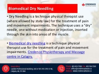 • Dry Needling is a technique physical therapist use
(where allowed by state law) for the treatment of pain
and movement impairments. The technique uses a “dry”
needle, one without medication or injection, inserted
through the skin into areas of the muscle.
• Biomedical dry needling is a technique physical
therapist use for the treatment of pain and movement
impairments. Credence Physiotherapy and Massage
centre in Calagry.
Biomedical Dry Needling
 
