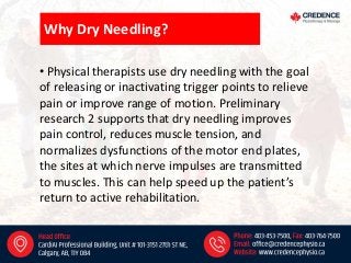 Why Dry Needling?
• Physical therapists use dry needling with the goal
of releasing or inactivating trigger points to relieve
pain or improve range of motion. Preliminary
research 2 supports that dry needling improves
pain control, reduces muscle tension, and
normalizes dysfunctions of the motor end plates,
the sites at which nerve impulses are transmitted
to muscles. This can help speed up the patient’s
return to active rehabilitation.
 
