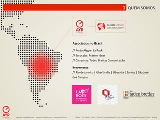 1	
  	
  QUEM	
  SOMOS	
  




                                                                                                Associados	
  no	
  Brasil:	
  
                                                                                                	
  
                                                                                                //	
  Porto	
  Alegre:	
  La	
  Rock	
  
                                                                                                //	
  Sorocaba:	
  Master	
  Ideas	
  
                                                                                                //	
  Campinas:	
  Tadeu	
  Bre1as	
  Comunicação	
  
                                                                                                	
  
                                                                                                Brevemente	
  
                                                                                                //	
  Rio	
  de	
  Janeiro	
  |	
  Uberlândia	
  |	
  Uberaba	
  |	
  Santos	
  |	
  São	
  José	
  
                                                                                                dos	
  Campos	
  




www.ayr-­‐consul-ng.com	
  |	
  www.ayr-­‐insights.com	
  |	
  www.real-me.co	
  	
  	
  	
            Lisboa	
  |	
  São	
  Paulo	
  |	
  Miami	
  |	
  Madrid	
  |	
  Los	
  Angeles	
  |	
  New	
  York	
  |	
  London	
  |	
  San-ago	
  |	
  Bucarest	
  |	
  Praia	
  |	
  Beijing	
  
 
