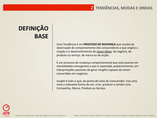 2	
  	
  TENDÊNCIAS,	
  MODAS	
  E	
  ONDAS	
  



     DEFINIÇÃO	
  
          BASE	
  
                                                                         Uma	
  Tendência	
  é	
  um	
  PROCESSO	
  DE	
  MUDANÇA	
  que	
  resulta	
  da	
  
                                                                         observação	
  do	
  comportamento	
  dos	
  consumidores	
  e	
  que	
  origina	
  a	
  
                                                                         criação	
  e	
  o	
  desenvolvimento	
  de	
  novas	
  ideias:	
  de	
  negócio,	
  de	
  
                                                                         produto	
  ou	
  serviço,	
  de	
  marca	
  ou	
  de	
  acção.	
  	
  
                                                                         	
  	
  
                                                                         É	
  um	
  processo	
  de	
  mudança	
  comportamental	
  que	
  está	
  assente	
  em	
  
                                                                         mentalidades	
  emergentes	
  e	
  que	
  é	
  suportada,	
  posteriormente,	
  em	
  
                                                                         interpretações	
  passíveis	
  de	
  gerar	
  insights	
  capazes	
  de	
  serem	
  
                                                                         conver:dos	
  em	
  negócios.	
  
                                                                         	
  	
  
                                                                         Insight	
  é	
  tudo	
  o	
  que,	
  do	
  ponto-­‐de-­‐vista	
  do	
  Consumidor,	
  traz	
  uma	
  
                                                                         nova	
  e	
  relevante	
  forma	
  de	
  ver,	
  criar,	
  produzir	
  e	
  vender	
  uma	
  
                                                                         Companhia,	
  Marca,	
  Produto	
  ou	
  Serviço.	
  




www.ayr-­‐consul-ng.com	
  |	
  www.ayr-­‐insights.com	
  |	
  www.real-me.co	
  	
  	
  	
     Lisboa	
  |	
  São	
  Paulo	
  |	
  Miami	
  |	
  Madrid	
  |	
  Los	
  Angeles	
  |	
  New	
  York	
  |	
  London	
  |	
  San-ago	
  |	
  Bucarest	
  |	
  Praia	
  |	
  Beijing	
  
 