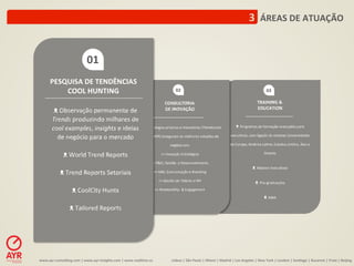 3	
  	
  ÁREAS	
  DE	
  ATUAÇÃO	
  


                                     01	
  
        PESQUISA	
  DE	
  TENDÊNCIAS	
  
            COOL	
  HUNTING	
                                                                          02	
                                                                                      03	
  

                                                                                                CONSULTORIA	
                                                                           TRAINING	
  &	
  
           ᴥ	
  Observação	
  permanente	
  de	
                                                DE	
  INOVAÇÃO	
                                                                        EDUCATION	
  

          Trends	
  produzindo	
  milhares	
  de	
  
          cool	
  examples,	
  insights	
  e	
  ideias	
   	
  Metodologias	
  próprias	
  e	
  inovadoras	
  (TrendsLator	
  
                                                      ◊                                                                                                            ᴥ	
  Programas	
  de	
  formação	
  avançados	
  para	
  
            de	
  negócio	
  para	
  o	
  mercado	
   &	
  InnovAYR)	
  asseguram	
  as	
  melhores	
  soluções	
  de	
                                      execu:vos,	
  com	
  ligação	
  às	
  maiores	
  Universidades	
  

                               	
                                                    negócio	
  em:	
                                                        da	
  Europa,	
  América	
  La:na,	
  Estados	
  Unidos,	
  Ásia	
  e	
  

              ᴥ	
  World	
  Trend	
  Reports	
                              >>	
  Inovação	
  Estratégica	
                                                                                    Oriente	
  
                                                                                                                                                                                                   	
  
                               	
                                  >>	
  P&D,	
  Gestão	
  	
  e	
  Desenvolvimento	
  
                                                                                                                                                                                   ᴥ	
  Masters	
  Execu:vos	
  
             ᴥ	
  Trend	
  Reports	
  Setoriais	
                   >>	
  Mkt,	
  Comunicação	
  e	
  Branding	
  
                                                                                                                                                                                                   	
  
                               	
                                         >>	
  Gestão	
  de	
  Talento	
  e	
  RH	
  
                                                                                                                                                                                      ᴥ	
  Pós-­‐graduações	
  
                    ᴥ	
  CoolCity	
  Hunts	
                         >>	
  Rela:onShip	
  	
  &	
  Engagement	
                                                                                    	
  
                               	
                                                                                                                                                              ᴥ	
  MBA	
  
                                                                                               	
  
                   ᴥ	
  Tailored	
  Reports	
  




www.ayr-­‐consul-ng.com	
  |	
  www.ayr-­‐insights.com	
  |	
  www.real-me.co	
  	
  	
  	
        Lisboa	
  |	
  São	
  Paulo	
  |	
  Miami	
  |	
  Madrid	
  |	
  Los	
  Angeles	
  |	
  New	
  York	
  |	
  London	
  |	
  San-ago	
  |	
  Bucarest	
  |	
  Praia	
  |	
  Beijing	
  
 