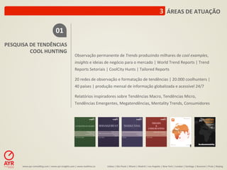 3	
  	
  ÁREAS	
  DE	
  ATUAÇÃO	
  

                                                  01	
  
PESQUISA	
  DE	
  TENDÊNCIAS	
  
            COOL	
  HUNTING	
  
                                                                         Observação	
  permanente	
  de	
  Trends	
  produzindo	
  milhares	
  de	
  cool	
  examples,	
  
                                                                         insights	
  e	
  ideias	
  de	
  negócio	
  para	
  o	
  mercado	
  |	
  World	
  Trend	
  Reports	
  |	
  Trend	
  
                                                                         Reports	
  Setoriais	
  |	
  CoolCity	
  Hunts	
  |	
  Tailored	
  Reports	
  
                                                                         	
  
                                                                         20	
  redes	
  de	
  observação	
  e	
  formatação	
  de	
  tendências	
  |	
  20.000	
  coolhunters	
  |	
  
                                                                         40	
  países	
  |	
  produção	
  mensal	
  de	
  informação	
  globalizada	
  e	
  acessível	
  24/7	
  
                                                                         	
  
                                                                         Relatórios	
  inspiradores	
  sobre	
  Tendências	
  Macro,	
  Tendências	
  Micro,	
  
                                                                         Tendências	
  Emergentes,	
  Megatendências,	
  Mentality	
  Trends,	
  Consumidores	
  




         www.ayr-­‐consul-ng.com	
  |	
  www.ayr-­‐insights.com	
  |	
  www.real-me.co	
  	
  	
  	
     Lisboa	
  |	
  São	
  Paulo	
  |	
  Miami	
  |	
  Madrid	
  |	
  Los	
  Angeles	
  |	
  New	
  York	
  |	
  London	
  |	
  San-ago	
  |	
  Bucarest	
  |	
  Praia	
  |	
  Beijing	
  
 