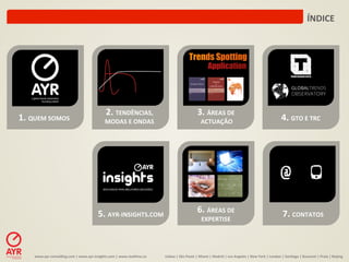 ÍNDICE	
  




                                                                2.	
  TENDÊNCIAS,	
  	
                                                3.	
  ÁREAS	
  DE	
  
1.	
  QUEM	
  SOMOS	
                                          MODAS	
  E	
  ONDAS	
                                                       ACTUAÇÃO	
                                                                       4.	
  GTO	
  E	
  TRC	
  




                                                          5.	
  AYR-­‐INSIGHTS.COM	
                                                   6.	
  ÁREAS	
  DE	
  	
                                                                7.	
  CONTATOS	
  
                                                                                                                                           EXPERTISE	
  




       www.ayr-­‐consul-ng.com	
  |	
  www.ayr-­‐insights.com	
  |	
  www.real-me.co	
  	
  	
  	
     Lisboa	
  |	
  São	
  Paulo	
  |	
  Miami	
  |	
  Madrid	
  |	
  Los	
  Angeles	
  |	
  New	
  York	
  |	
  London	
  |	
  San-ago	
  |	
  Bucarest	
  |	
  Praia	
  |	
  Beijing	
  
 