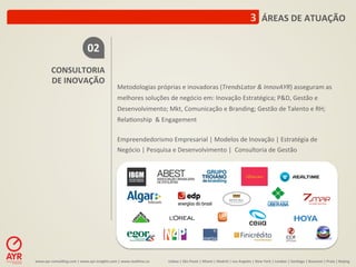 3	
  	
  ÁREAS	
  DE	
  ATUAÇÃO	
  

                                         02	
  
            CONSULTORIA	
  
            DE	
  INOVAÇÃO	
  
                                                                Metodologias	
  próprias	
  e	
  inovadoras	
  (TrendsLator	
  &	
  InnovAYR)	
  asseguram	
  as	
  
                                                                melhores	
  soluções	
  de	
  negócio	
  em:	
  Inovação	
  Estratégica;	
  P&D,	
  Gestão	
  e	
  
                                                                Desenvolvimento;	
  Mkt,	
  Comunicação	
  e	
  Branding;	
  Gestão	
  de	
  Talento	
  e	
  RH;	
  
                                                                Rela:onship	
  	
  &	
  Engagement	
  
                                                                	
  
                                                                Empreendedorismo	
  Empresarial	
  |	
  Modelos	
  de	
  Inovação	
  |	
  Estratégia	
  de	
  
                                                                Negócio	
  |	
  Pesquisa	
  e	
  Desenvolvimento	
  |	
  	
  Consultoria	
  de	
  Gestão	
  




www.ayr-­‐consul-ng.com	
  |	
  www.ayr-­‐insights.com	
  |	
  www.real-me.co	
  	
  	
  	
     Lisboa	
  |	
  São	
  Paulo	
  |	
  Miami	
  |	
  Madrid	
  |	
  Los	
  Angeles	
  |	
  New	
  York	
  |	
  London	
  |	
  San-ago	
  |	
  Bucarest	
  |	
  Praia	
  |	
  Beijing	
  
 