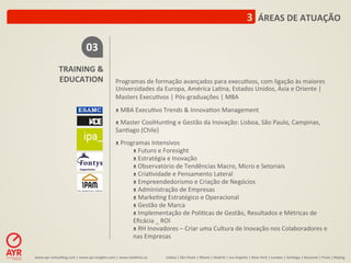 3	
  	
  ÁREAS	
  DE	
  ATUAÇÃO	
  

                                         03	
  
                   TRAINING	
  &	
  
                   EDUCATION	
                                  Programas	
  de	
  formação	
  avançados	
  para	
  execu:vos,	
  com	
  ligação	
  às	
  maiores	
  
                                                                Universidades	
  da	
  Europa,	
  América	
  La:na,	
  Estados	
  Unidos,	
  Ásia	
  e	
  Oriente	
  |	
  
                                                                Masters	
  Execu:vos	
  |	
  Pós-­‐graduações	
  |	
  MBA	
  
                                                                	
  
                                                                ᴥ	
  MBA	
  Execu:vo	
  Trends	
  &	
  Innova:on	
  Management	
  
                                                                	
  
                                                                ᴥ	
  Master	
  CoolHun:ng	
  e	
  Gestão	
  da	
  Inovação:	
  Lisboa,	
  São	
  Paulo,	
  Campinas,	
  
                                                                San:ago	
  (Chile)	
  
                                                                	
  
                                                                ᴥ	
  Programas	
  Intensivos	
  
                                                                         ᴥ	
  Futuro	
  e	
  Foresight	
  
                                                                         ᴥ	
  Estratégia	
  e	
  Inovação	
  
                                                                         ᴥ	
  Observatório	
  de	
  Tendências	
  Macro,	
  Micro	
  e	
  Setoriais	
  
                                                                         ᴥ	
  Cria:vidade	
  e	
  Pensamento	
  Lateral	
  
                                                                         ᴥ	
  Empreendedorismo	
  e	
  Criação	
  de	
  Negócios	
  
                                                                         ᴥ	
  Administração	
  de	
  Empresas	
  
                                                                         ᴥ	
  Marke:ng	
  Estratégico	
  e	
  Operacional	
  
                                                                         ᴥ	
  Gestão	
  de	
  Marca	
  	
  
                                                                         ᴥ	
  Implementação	
  de	
  Poli:cas	
  de	
  Gestão,	
  Resultados	
  e	
  Métricas	
  de	
  
                                                                         Eﬁcácia	
  _	
  ROI	
  
                                                                         ᴥ	
  RH	
  Inovadores	
  –	
  Criar	
  uma	
  Cultura	
  de	
  Inovação	
  nos	
  Colaboradores	
  e	
  
                                                                         nas	
  Empresas	
  

www.ayr-­‐consul-ng.com	
  |	
  www.ayr-­‐insights.com	
  |	
  www.real-me.co	
  	
  	
  	
     Lisboa	
  |	
  São	
  Paulo	
  |	
  Miami	
  |	
  Madrid	
  |	
  Los	
  Angeles	
  |	
  New	
  York	
  |	
  London	
  |	
  San-ago	
  |	
  Bucarest	
  |	
  Praia	
  |	
  Beijing	
  
 