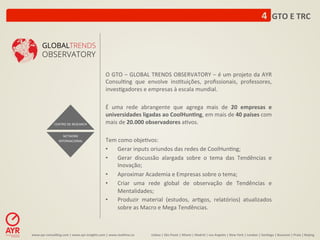4	
  	
  GTO	
  E	
  TRC	
  




                                                                O	
  GTO	
  –	
  GLOBAL	
  TRENDS	
  OBSERVATORY	
  –	
  é	
  um	
  projeto	
  da	
  AYR	
  
                                                                Consul:ng	
   que	
   envolve	
   ins:tuições,	
   proﬁssionais,	
   professores,	
  
                                                                inves:gadores	
  e	
  empresas	
  à	
  escala	
  mundial.	
  	
  

                                                                É	
   uma	
   rede	
   abrangente	
   que	
   agrega	
   mais	
   de	
   20	
   empresas	
   e	
  
                                                                universidades	
  ligadas	
  ao	
  CoolHun-ng,	
  em	
  mais	
  de	
  40	
  países	
  com	
  
                   CENTRO	
  DE	
  RESEARCH	
                   mais	
  de	
  20.000	
  observadores	
  a:vos.	
  
                                                                	
  
                          NETWORK	
  
                       INTERNACIONAL	
                          Tem	
  como	
  obje:vos:	
  	
  
                                                                •  Gerar	
  inputs	
  oriundos	
  das	
  redes	
  de	
  CoolHun:ng;	
  
                                                                •  Gerar	
   discussão	
   alargada	
   sobre	
   o	
   tema	
   das	
   Tendências	
   e	
  
                                                                        Inovação;	
  
                                                                •  Aproximar	
  Academia	
  e	
  Empresas	
  sobre	
  o	
  tema;	
  
                                                                •  Criar	
   uma	
   rede	
   global	
   de	
   observação	
   de	
   Tendências	
   e	
  
                                                                        Mentalidades;	
  
                                                                •  Produzir	
   material	
   (estudos,	
   ar:gos,	
   relatórios)	
   atualizados	
  
                                                                        sobre	
  as	
  Macro	
  e	
  Mega	
  Tendências.	
  	
  



www.ayr-­‐consul-ng.com	
  |	
  www.ayr-­‐insights.com	
  |	
  www.real-me.co	
  	
  	
  	
     Lisboa	
  |	
  São	
  Paulo	
  |	
  Miami	
  |	
  Madrid	
  |	
  Los	
  Angeles	
  |	
  New	
  York	
  |	
  London	
  |	
  San-ago	
  |	
  Bucarest	
  |	
  Praia	
  |	
  Beijing	
  
 