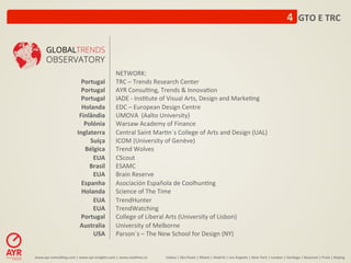 4	
  	
  GTO	
  E	
  TRC	
  



                                                                NETWORK:	
  
                                    Portugal	
                  TRC	
  –	
  Trends	
  Research	
  Center	
  
                                    Portugal	
                  AYR	
  Consul:ng,	
  Trends	
  &	
  Innova:on	
  
                                    Portugal	
                  IADE	
  -­‐	
  Ins:tute	
  of	
  Visual	
  Arts,	
  Design	
  and	
  Marke:ng	
  
                                    Holanda	
                   EDC	
  –	
  European	
  Design	
  Centre	
  
                                   Finlândia	
                  UMOVA	
  	
  (Aalto	
  University)	
  
                                     Polónia	
                  Warsaw	
  Academy	
  of	
  Finance	
  	
  
                                  Inglaterra	
                  Central	
  Saint	
  Mar:n´s	
  College	
  of	
  Arts	
  and	
  Design	
  (UAL)	
  
                                       Suíça	
                  ICOM	
  (University	
  of	
  Genève)	
  
                                     Bélgica	
                  Trend	
  Wolves	
  	
  
                                        EUA	
                   CScout	
  
                                       Brasil	
                 ESAMC	
  
                                        EUA	
                   Brain	
  Reserve	
  
                                    Espanha	
                   Asociación	
  Española	
  de	
  Coolhun:ng	
  
                                    Holanda	
                   Science	
  of	
  The	
  Time	
  
                                        EUA	
                   TrendHunter	
  
                                        EUA	
                   TrendWatching	
  
                                    Portugal	
                  College	
  of	
  Liberal	
  Arts	
  (University	
  of	
  Lisbon)	
  
                                   Australia	
                  University	
  of	
  Melborne	
  
                                        USA	
                   Parson´s	
  –	
  The	
  New	
  School	
  for	
  Design	
  (NY)	
  


www.ayr-­‐consul-ng.com	
  |	
  www.ayr-­‐insights.com	
  |	
  www.real-me.co	
  	
  	
  	
     Lisboa	
  |	
  São	
  Paulo	
  |	
  Miami	
  |	
  Madrid	
  |	
  Los	
  Angeles	
  |	
  New	
  York	
  |	
  London	
  |	
  San-ago	
  |	
  Bucarest	
  |	
  Praia	
  |	
  Beijing	
  
 